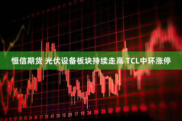 恒信期货 光伏设备板块持续走高 TCL中环涨停