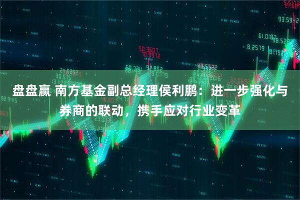 盘盘赢 南方基金副总经理侯利鹏：进一步强化与券商的联动，携手应对行业变革