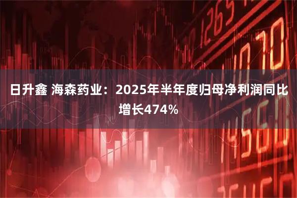 日升鑫 海森药业：2025年半年度归母净利润同比增长474%