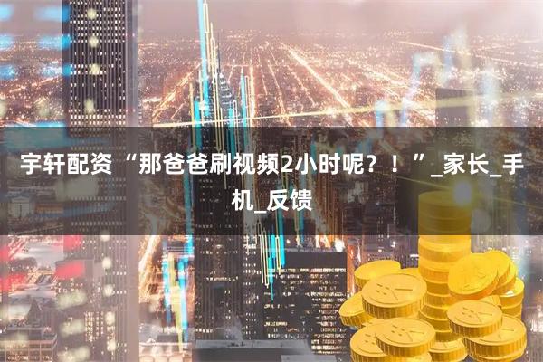 宇轩配资 “那爸爸刷视频2小时呢？！”_家长_手机_反馈