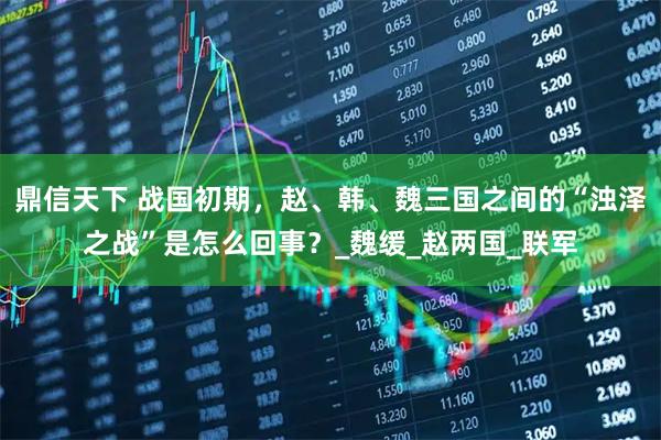 鼎信天下 战国初期，赵、韩、魏三国之间的“浊泽之战”是怎么回事？_魏缓_赵两国_联军