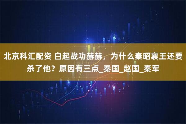 北京科汇配资 白起战功赫赫，为什么秦昭襄王还要杀了他？原因有三点_秦国_赵国_秦军