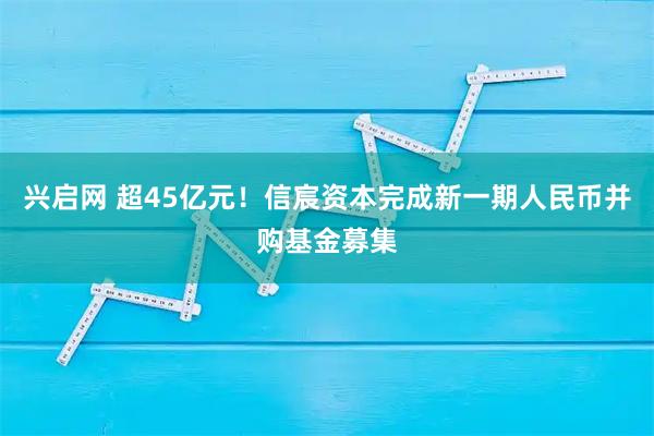 兴启网 超45亿元！信宸资本完成新一期人民币并购基金募集