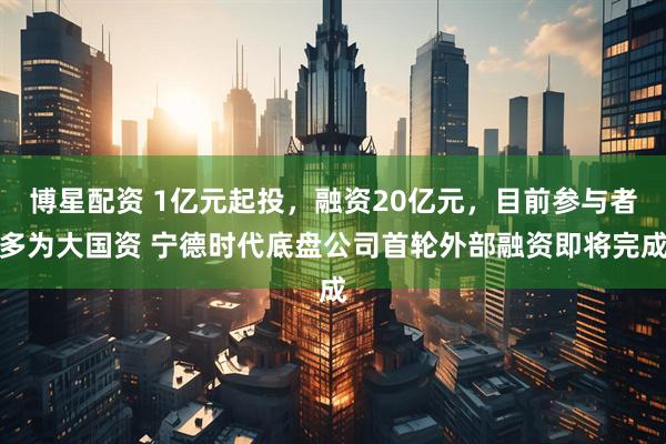博星配资 1亿元起投，融资20亿元，目前参与者多为大国资 宁德时代底盘公司首轮外部融资即将完成