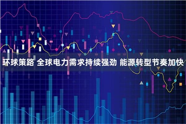 环球策路 全球电力需求持续强劲 能源转型节奏加快