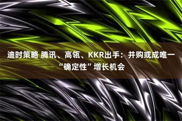 迪时策略 腾讯、高瓴、KKR出手：并购或成唯一“确定性”增长机会