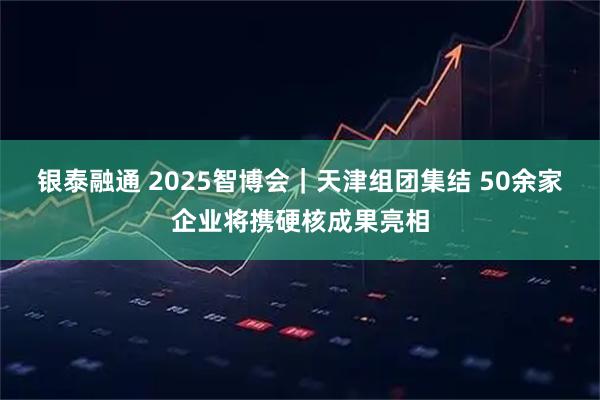 银泰融通 2025智博会|天津组团集结 50余家企业将携硬核成果亮相