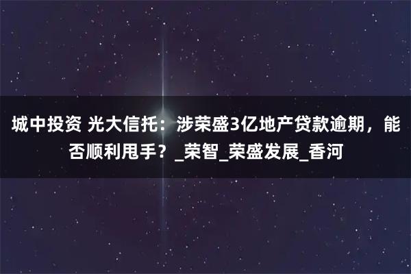 城中投资 光大信托:涉荣盛3亿地产贷款逾期,能否顺利甩手?_荣智_荣盛发展_香河