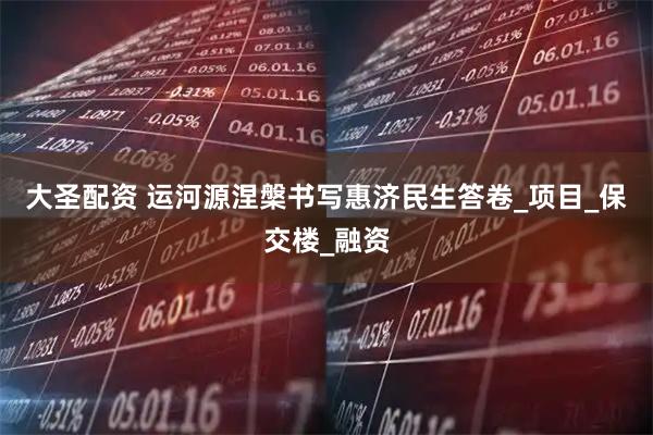 大圣配资 运河源涅槃书写惠济民生答卷_项目_保交楼_融资