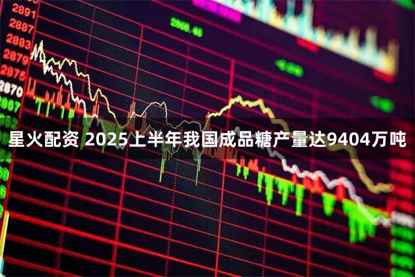 星火配资 2025上半年我国成品糖产量达9404万吨