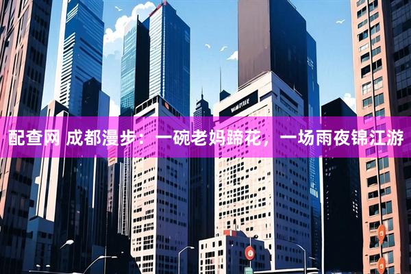 配查网 成都漫步：一碗老妈蹄花，一场雨夜锦江游