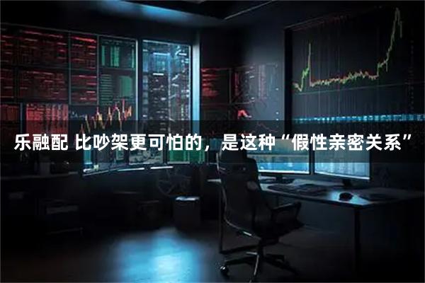 乐融配 比吵架更可怕的，是这种“假性亲密关系”