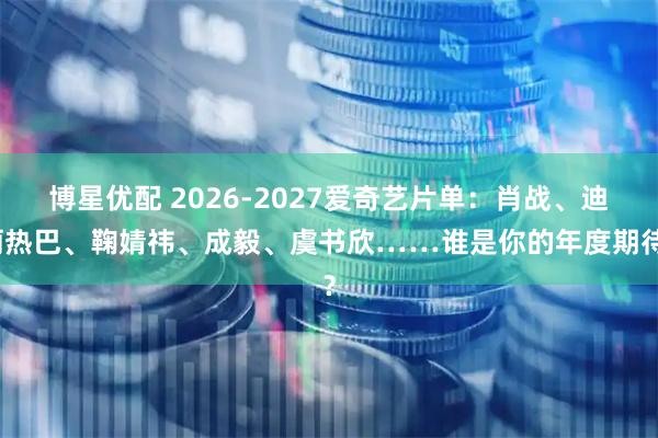 博星优配 2026-2027爱奇艺片单：肖战、迪丽热巴、鞠婧祎、成毅、虞书欣……谁是你的年度期待？