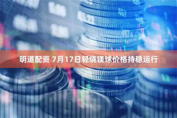 明道配资 7月17日轻烧镁球价格持稳运行