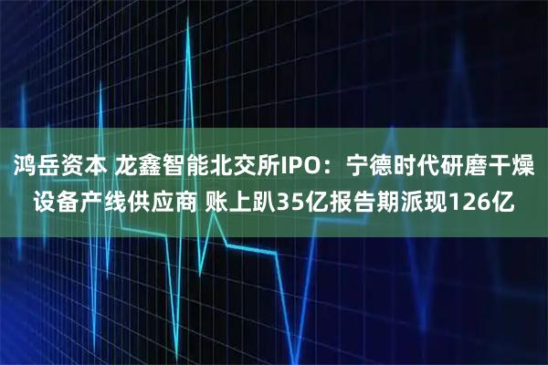 鸿岳资本 龙鑫智能北交所IPO：宁德时代研磨干燥设备产线供应商 账上趴35亿报告期派现126亿
