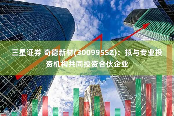 三星证券 奇德新材(300995SZ)：拟与专业投资机构共同投资合伙企业
