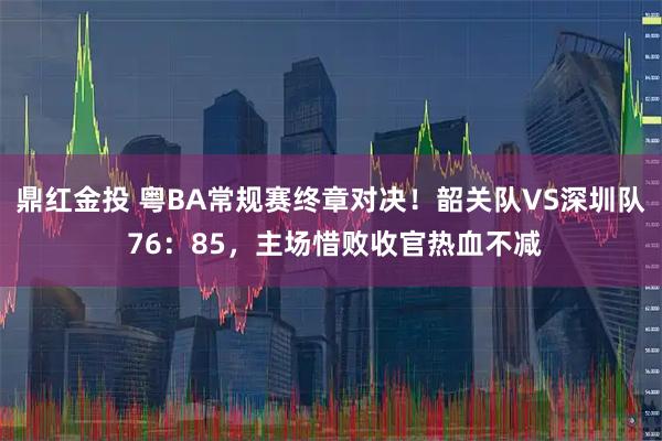 鼎红金投 粤BA常规赛终章对决！韶关队VS深圳队 76：85，主场惜败收官热血不减