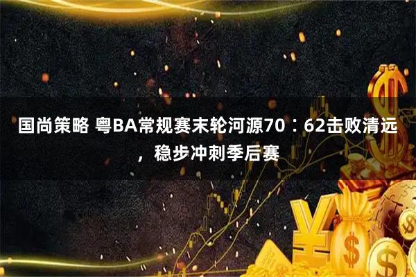 国尚策略 粤BA常规赛末轮河源70∶62击败清远，稳步冲刺季后赛