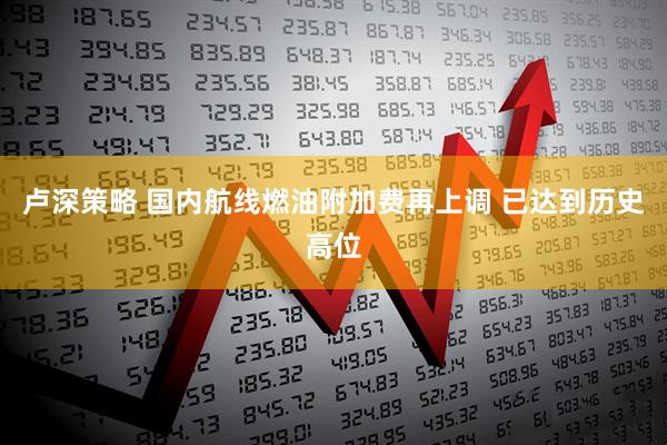 卢深策略 国内航线燃油附加费再上调 已达到历史高位