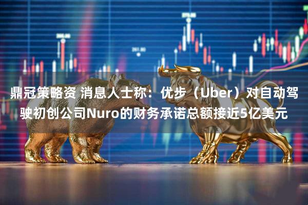 鼎冠策略资 消息人士称：优步（Uber）对自动驾驶初创公司Nuro的财务承诺总额接近5亿美元