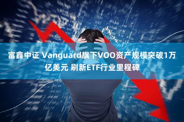 富鑫中证 Vanguard旗下VOO资产规模突破1万亿美元 刷新ETF行业里程碑