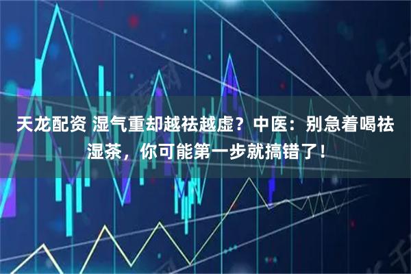 天龙配资 湿气重却越祛越虚?中医:别急着喝祛湿茶,你可能第一步就搞错了!