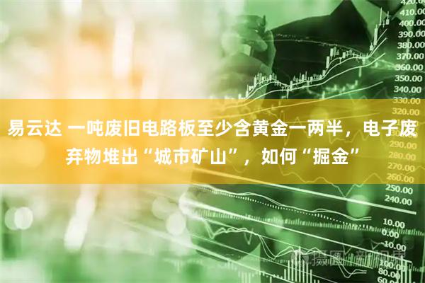 易云达 一吨废旧电路板至少含黄金一两半，电子废弃物堆出“城市矿山”，如何“掘金”