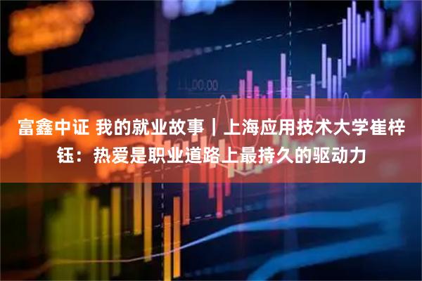 富鑫中证 我的就业故事|上海应用技术大学崔梓钰:热爱是职业道路上最持久的驱动力