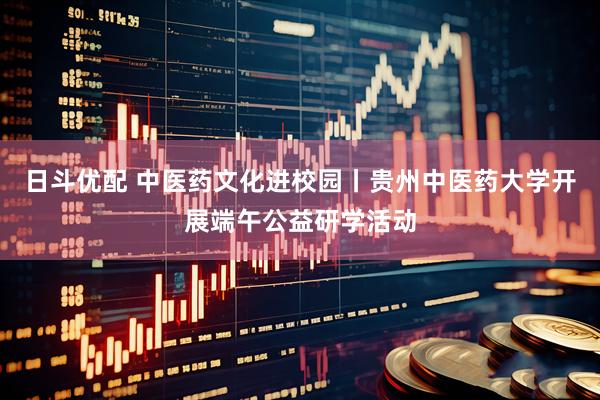 日斗优配 中医药文化进校园丨贵州中医药大学开展端午公益研学活动