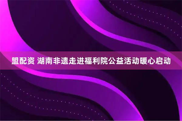 盟配资 湖南非遗走进福利院公益活动暖心启动