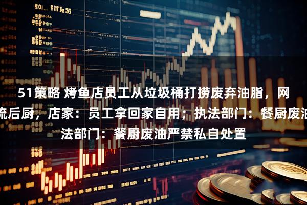 51策略 烤鱼店员工从垃圾桶打捞废弃油脂，网友担心油脂回流后厨，店家：员工拿回家自用；执法部门：餐厨废油严禁私自处置