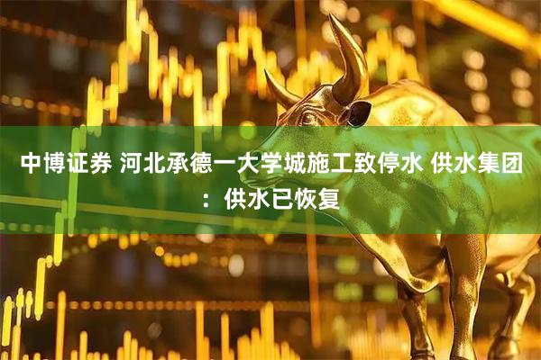 中博证券 河北承德一大学城施工致停水 供水集团：供水已恢复
