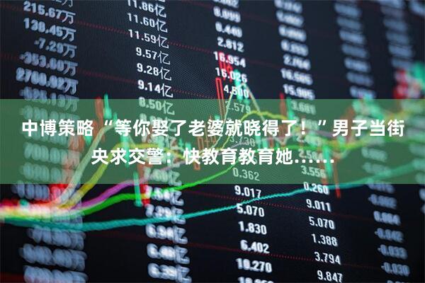 中博策略 “等你娶了老婆就晓得了!”男子当街央求交警:快教育教育她……