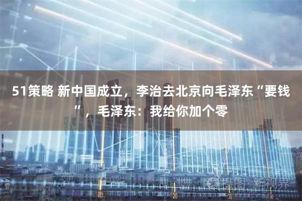 51策略 新中国成立，李治去北京向毛泽东“要钱”，毛泽东：我给你加个零