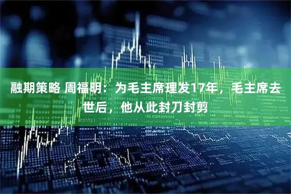 融期策略 周福明：为毛主席理发17年，毛主席去世后，他从此封刀封剪