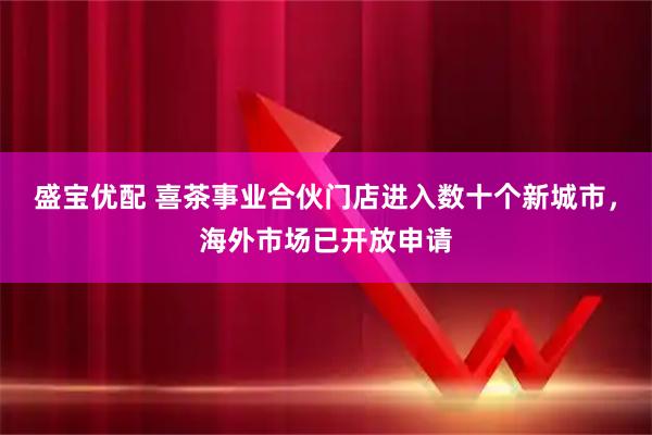 盛宝优配 喜茶事业合伙门店进入数十个新城市，海外市场已开放申请