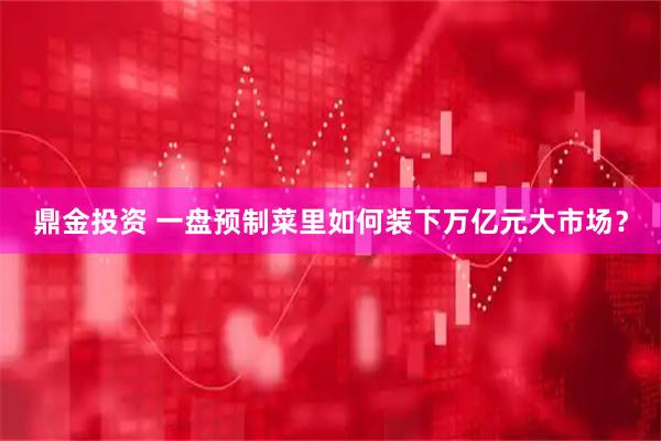 鼎金投资 一盘预制菜里如何装下万亿元大市场?