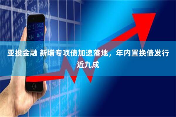亚投金融 新增专项债加速落地，年内置换债发行近九成