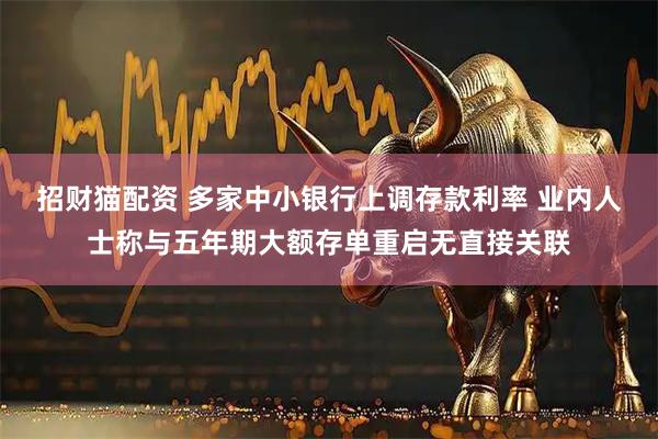 招财猫配资 多家中小银行上调存款利率 业内人士称与五年期大额存单重启无直接关联