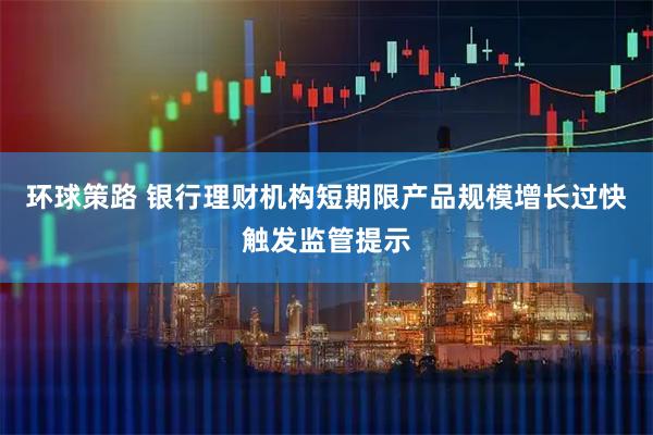 环球策路 银行理财机构短期限产品规模增长过快触发监管提示