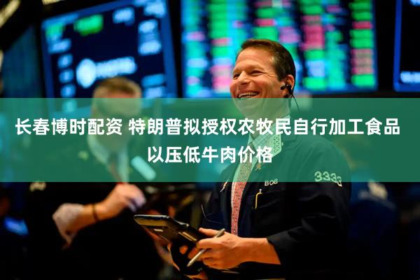 长春博时配资 特朗普拟授权农牧民自行加工食品 以压低牛肉价格