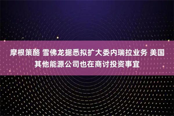 摩根策酪 雪佛龙据悉拟扩大委内瑞拉业务 美国其他能源公司也在商讨投资事宜
