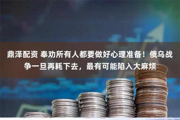 鼎泽配资 奉劝所有人都要做好心理准备！俄乌战争一旦再耗下去，最有可能陷入大麻烦